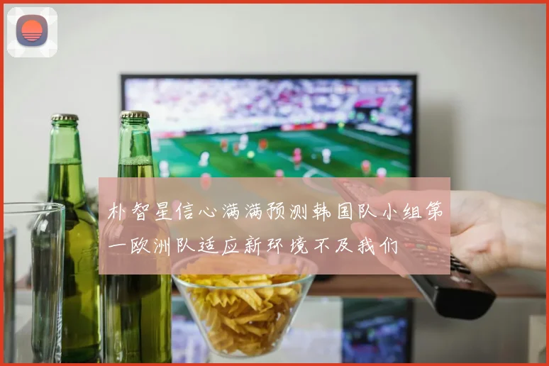 朴智星信心满满预测韩国队小组第一欧洲队适应新环境不及我们
