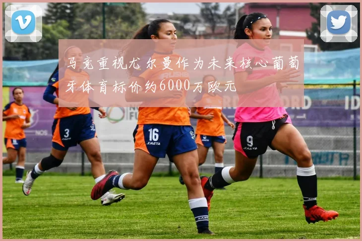 马竞重视尤尔曼作为未来核心葡萄牙体育标价约6000万欧元