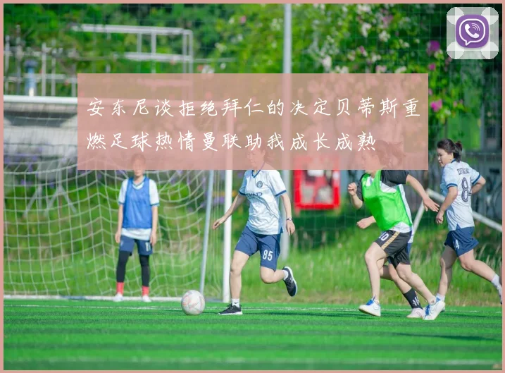 安东尼谈拒绝拜仁的决定贝蒂斯重燃足球热情曼联助我成长成熟