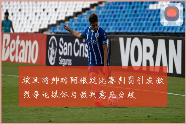 埃及将帅对阿根廷比赛判罚引发激烈争论媒体与裁判意见分歧