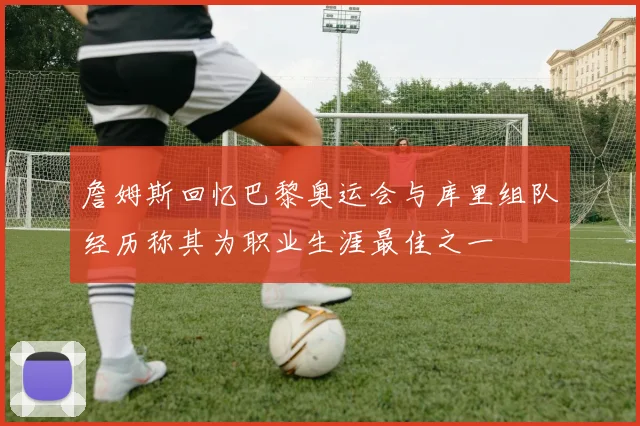 詹姆斯回忆巴黎奥运会与库里组队经历称其为职业生涯最佳之一