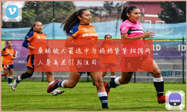 桑顿被火箭选中与妈妈紧紧相拥两人身高差引人注目