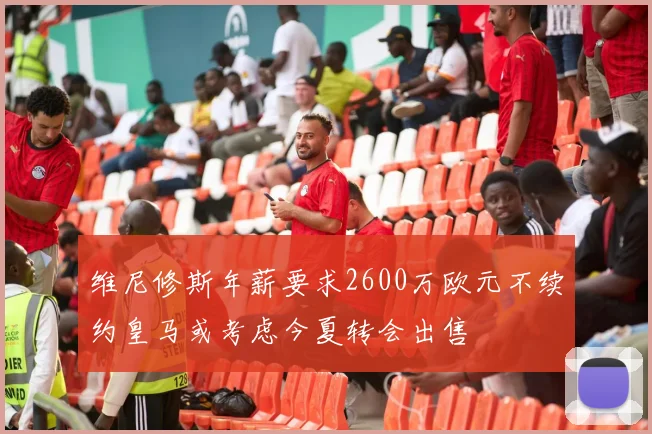 维尼修斯年薪要求2600万欧元不续约皇马或考虑今夏转会出售
