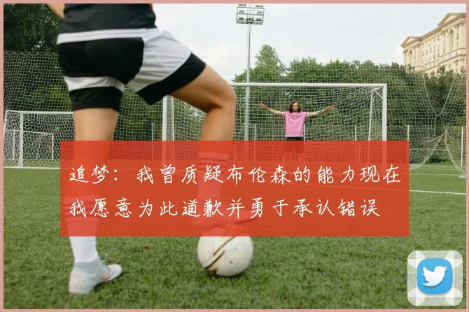 追梦：我曾质疑布伦森的能力现在我愿意为此道歉并勇于承认错误