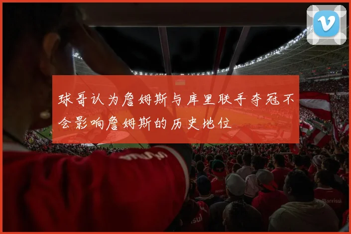 球哥认为詹姆斯与库里联手夺冠不会影响詹姆斯的历史地位