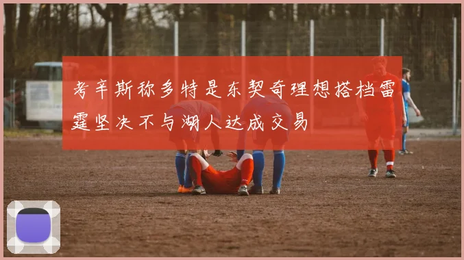 考辛斯称多特是东契奇理想搭档雷霆坚决不与湖人达成交易
