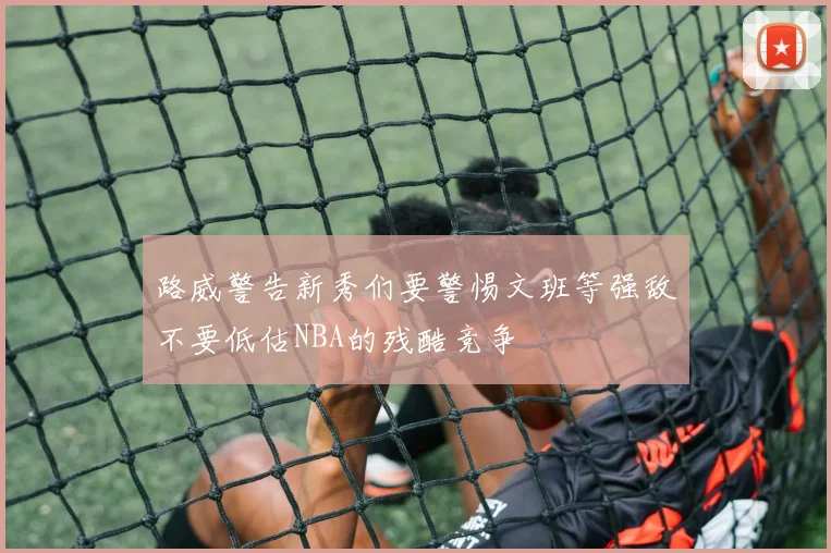路威警告新秀们要警惕文班等强敌不要低估NBA的残酷竞争
