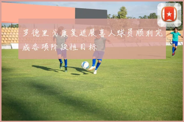罗德里戈康复进展喜人球员顺利完成各项阶段性目标