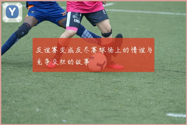 友谊赛变成友尽赛球场上的情谊与竞争交织的故事