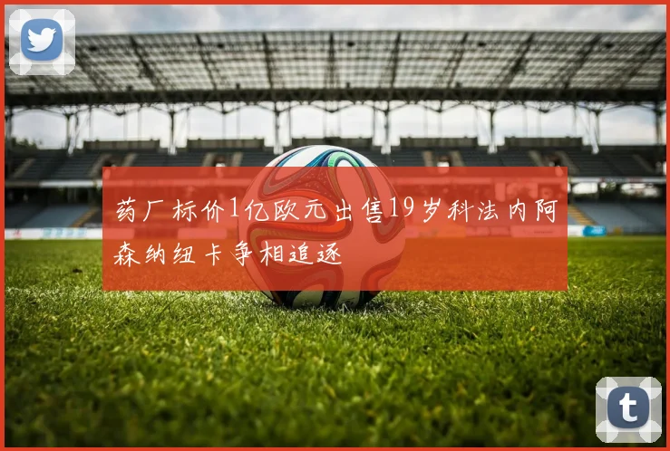 药厂标价1亿欧元出售19岁科法内阿森纳纽卡争相追逐